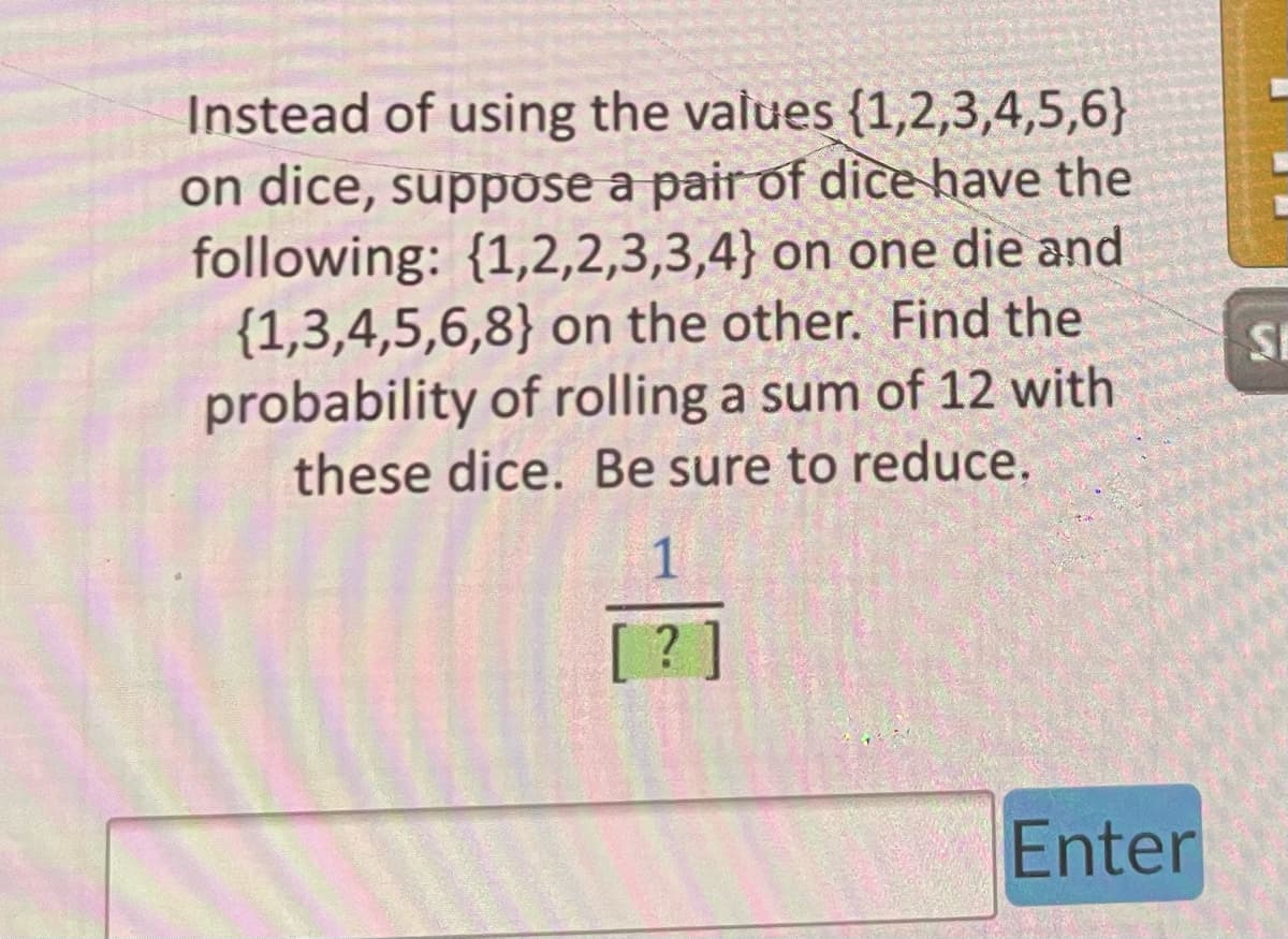 Instead of using the values {1,2,3,4,5,6}
on dice, suppose a pair of dice have the
following: {1,2,2,3,3,4} on one die and
(1,3,4,5,6,8) on the other. Find the
probability of rolling a sum of 12 with
these dice. Be sure to reduce.
1
[?]
Enter
SI