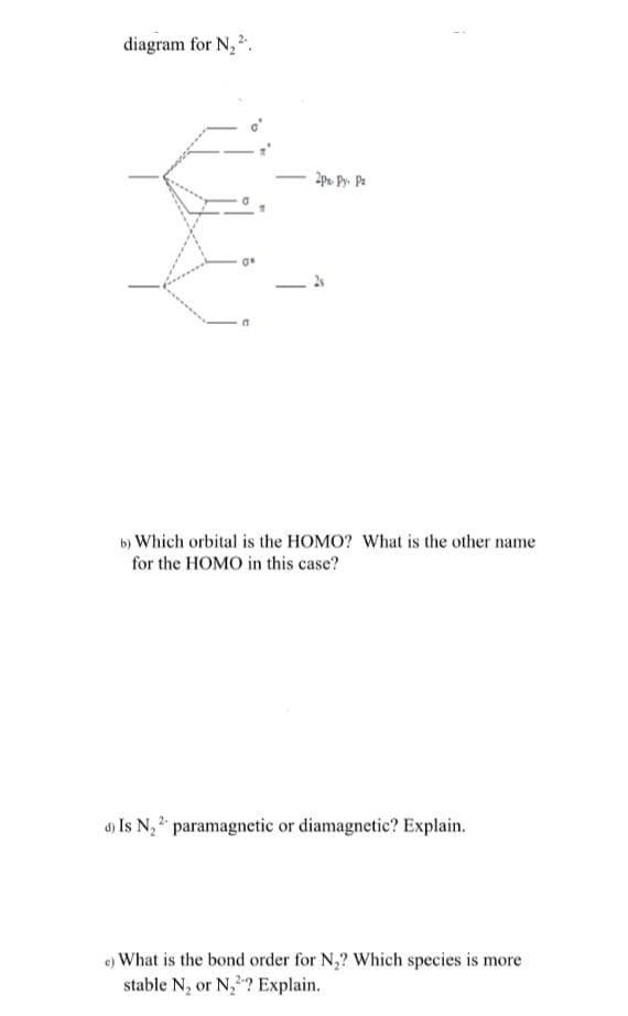 diagram for N, 2.
b) Which orbital is the HOMO? What is the other name
for the HOMO in this case?
d) Is N, 2 paramagnetic or diamagnetic? Explain.
e) What is the bond order for N,? Which species is more
stable N, or N,? Explain.
