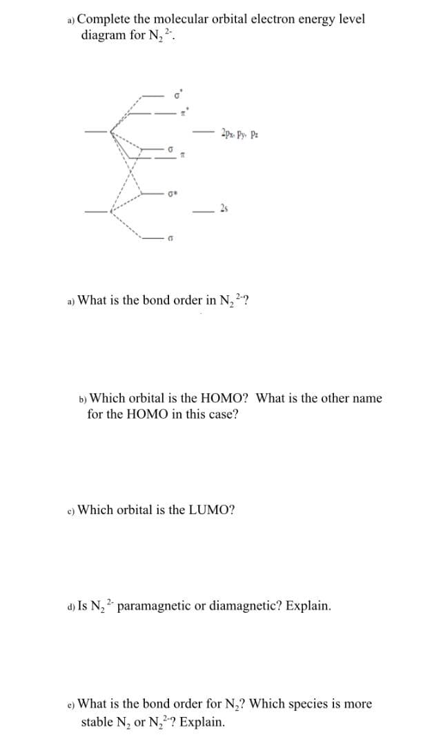 a) Complete the molecular orbital electron energy level
diagram for N, 2-.
2px. Py. Pz
2s
a) What is the bond order in N,2?
b) Which orbital is the HOMO? What is the other name
for the HOMO in this case?
c) Which orbital is the LUMO?
d) Is N, paramagnetic or diamagnetic? Explain.
e) What is the bond order for N,? Which species is more
stable N, or N,? Explain.

