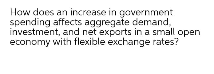 How does an increase in government
spending affects aggregate demand,
investment, and net exports in a small open
economy with flexible exchange rates?

