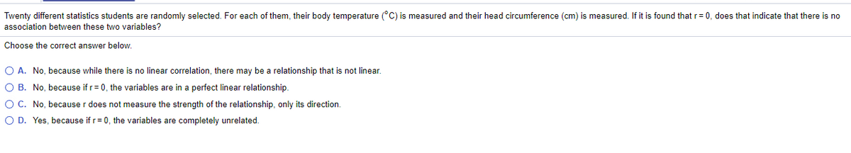 Twenty different statistics students are randomly selected. For each of them, their body temperature (°C) is measured and their head circumference (cm) is measured. If it is found that r= 0, does that indicate that there is no
association between these two variables?
Choose the correct answer below.
O A. No, because while there is no linear correlation, there may be a relationship that is not linear.
O B. No, because if r= 0, the variables are in a perfect linear relationship.
OC. No, because r does not measure the strength of the relationship, only its direction.
O D. Yes, because if r= 0, the variables are completely unrelated.
