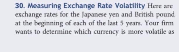 30. Measuring Exchange Rate Volatility Here are
exchange rates for the Japanese yen and British pound
at the beginning of each of the last 5 years. Your firm
wants to determine which currency is more volatile as
