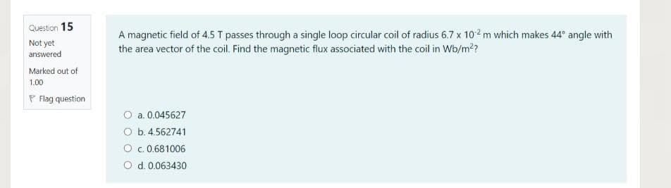 Question 15
Not yet
answered
A magnetic field of 4.5 T passes through a single loop circular coil of radius 6.7 x 10 ² m which makes 44° angle with
the area vector of the coil. Find the magnetic flux associated with the coil in Wb/m2?
Marked out of
1.00
P Flag question
O a. 0.045627
O b. 4.562741
O c.0.681006
O d. 0.063430
