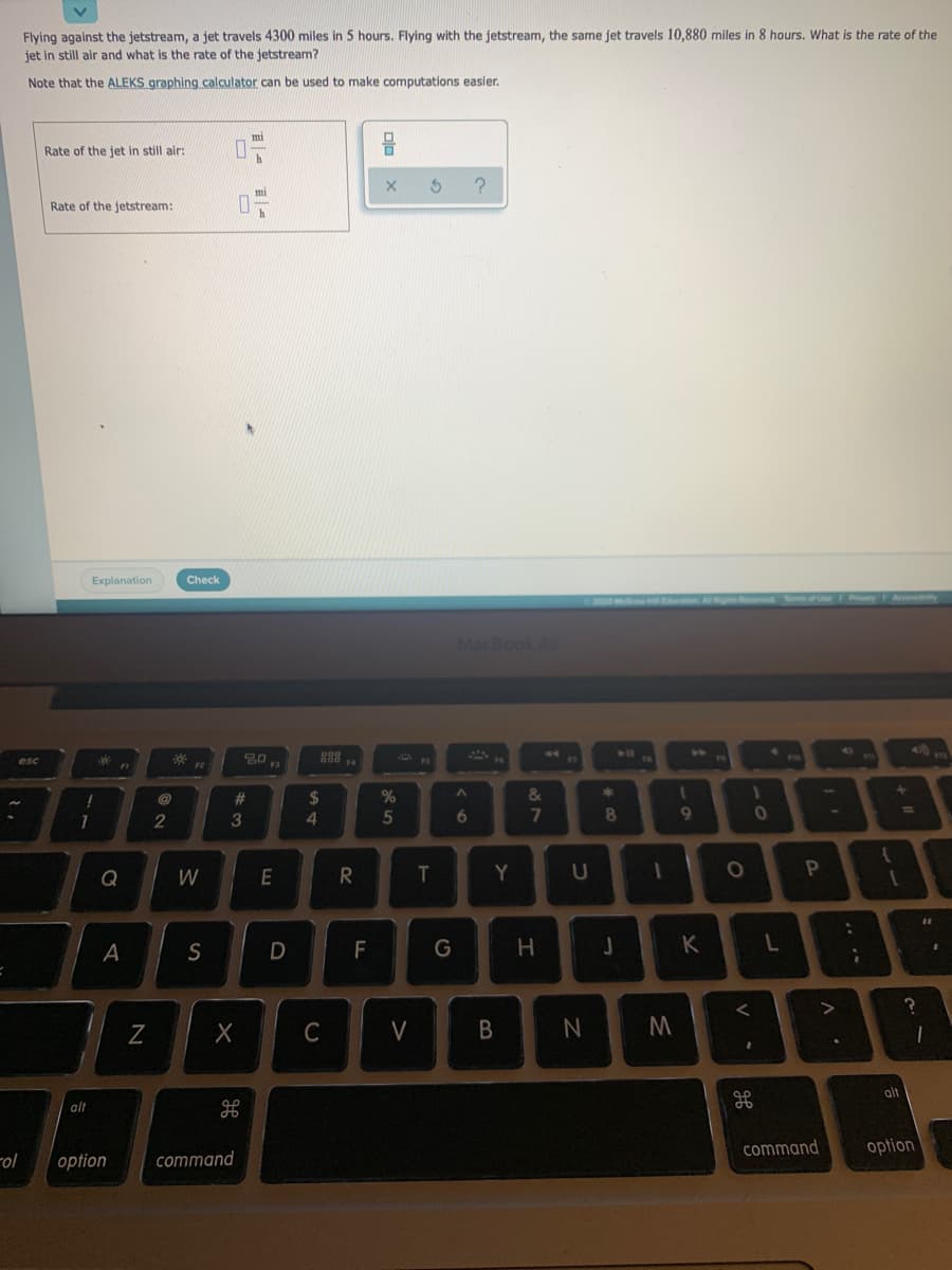 Flying against the jetstream, a jet travels 4300 miles in 5 hours. Flying with the jetstream, the same jet travels 10,880 miles in 8 hours. What is the rate of the
jet in still air and what is the rate of the jetstream?
Note that the ALEKS graphing calculator can be used to make computations easier.
Rate of the jet in still air:
mi
Rate of the jetstream:
h
Explanation
Check
200 M E
PisaryF Acces y
Nof e
MacBook Air
4)
888 .
esc
%23
2$
2
3
5
6
8
9
Q
W
T.
Y.
A
S
F
K
C
alt
alt
command
option
-ol
option
command
-0
87
>
N

