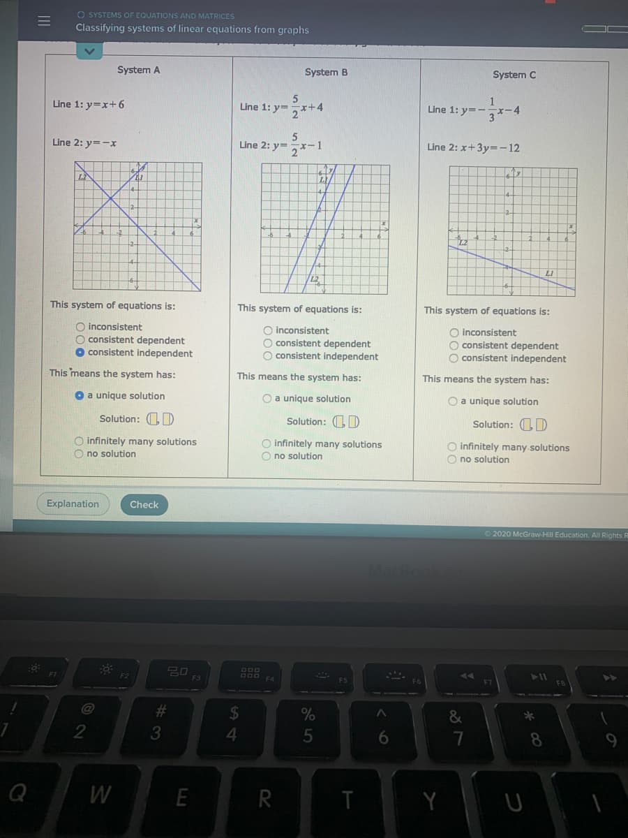 O SYSTEMS OF EQUATIONS AND MATRICES
Classifying systems of linear equations from graphs
System A
System B
System C
Line 1: y=x+6
Line 1: y=x+4
1
Line 1: y=-
Line 2: y=-x
Line 2: y=,x-1
Line 2: x+3y=-12
LE
LI
L2
This system of equations is:
This system of equations is:
This system of equations is:
O inconsistent
O consistent dependent
O consistent independent
O inconsistent
O consistent dependent
O consistent independent
O inconsistent
O consistent dependent
O consistent independent
This means the system has:
This means the system has:
This means the system has:
O a unique solution
O a unique solution
O a unique solution
Solution: D
Solution: 1)
Solution: OD
O infinitely many solutions
O no solution
O infinitely many solutions
O no solution
O infinitely many.solutions
O no solution
Explanation
Check
O2020 McGraw-Hill Education. All Rights R
FI
D00 F4
F3
#3
&
4.
6.
8.
Q
W
E
