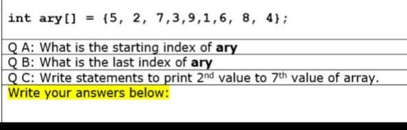 int ary[] = {5, 2, 7,3,9,1,6, 8, 4};
%3D
Q A: What is the starting index of ary
QB: What is the last index of ary
Q C: Write statements to print 2nd value to 7th value of array.
Write your answers below:
