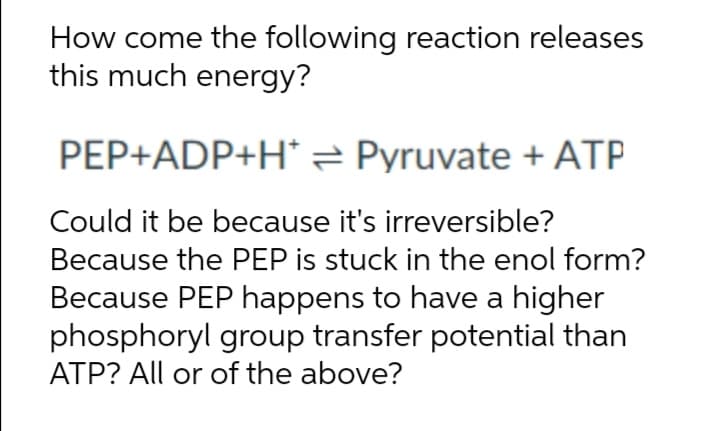 How come the following reaction releases
this much energy?
PEP+ADP+H*= Pyruvate + ATP
Could it be because it's irreversible?
Because the PEP is stuck in the enol form?
Because PEP happens to have a higher
phosphoryl group transfer potential than
ATP? All or of the above?
