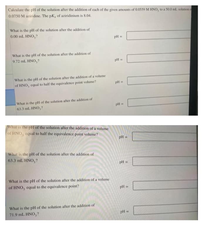 Calculate the pH of the solution after the addition of each of the given amounts of 0.0559 M HNO, to a 50.0 ml. solution o
0.0750 M aziridine. The pK, of aziridinium is 8.04.
What is the pH of the solution after the addition of
0.00 mL HNO,?
pH :
What is the pH of the solution after the addition of
9.72 mL HNO,?
pH =
What is the pH of the solution after the addition of a volume
of HNO, equal to half the equivalence point volume?
pH =
What is the pH of the solution after the addition of
63.3 ml. HNO,?
pH =
What is the pH of the solution after the addition of a volume
of HNO, equal to half the equivalence point volume?
pH =
What is the pH of the solution after the addition of
63.3 mL HNO, ?
pH =
What is the pH of the solution after the addition of a volume
of HNO, equal to the equivalence point?
pH =
What is the pH of the solution after the addition of
71.9 mL HNO,?
pH =
