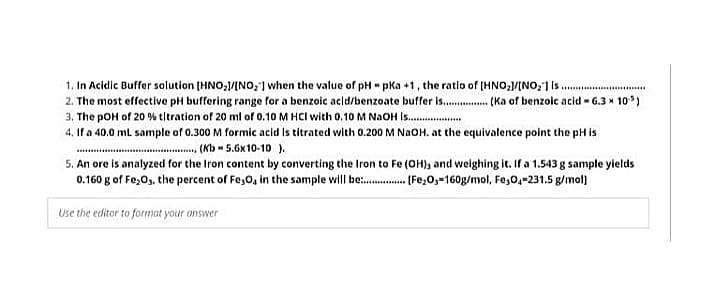 1. In Acidic Buffer solution [HNO,/INO,] when the value of pH pKa +1, the ratio of (HNO,1/INO,] is.
2. The most effective pH buffering range for a benzoic acid/benzoate buffer is.. ( Ka of benzoic acid - 6.3 x 10*)
3. The pOH of 20 % tltration of 20 ml of 0.10 M HCI with 0,10 M N2OH is.
4. If a 40.0 mL sample of 0.300 M formic acid is titrated with 0.200 M NAOH. at the equivalence point the pH is
(Kb - 5.6x10-10 ).
5. An ore is analyzed for the Iron content by converting the Iron to Fe (OH), and weighing it. If a 1.543 g sample yields
0.160 g of Fe;Os, the percent of Fe,0, in the sample will be . [Fe,O3=160g/mol, Fe,0,-231.5 g/mol]
.....
Use the editor to format your answer
