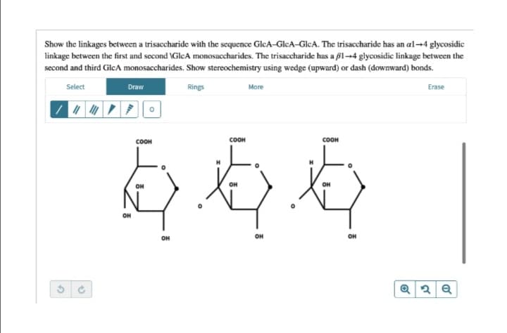 Show the linkages between a trisaccharide with the sequence GleA-GlcA-GICA. The trisaccharide has an al-→4 glycosidic
linkage between the first and second \GlcA monosaccharides. The trisaccharide has a f1-4 glycosidic linkage between the
second and third GlcA monosaccharides. Show stereochemistry using wedge (upward) or dash (downward) bonds.
Select
Draw
Rings
More
Erase
COOH
соон
соон
it
OH
OH
он
он
он
