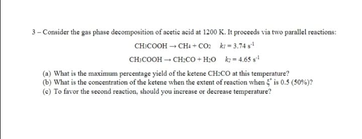 3 - Consider the gas phase decomposition of acetic acid at 1200 K. It proceeds via two parallel reactions:
CH:COOH → CH+ + CO: ki = 3.74 s
CH:COOH – CH:co + H2O k2 = 4.65 s'!
(a) What is the maximum percentage yield of the ketene CH:CO at this temperature?
(b) What is the concentration of the ketene when the extent of reaction when is 0.5 (50%)?
(c) To favor the second reaction, should you increase or decrease temperature?
