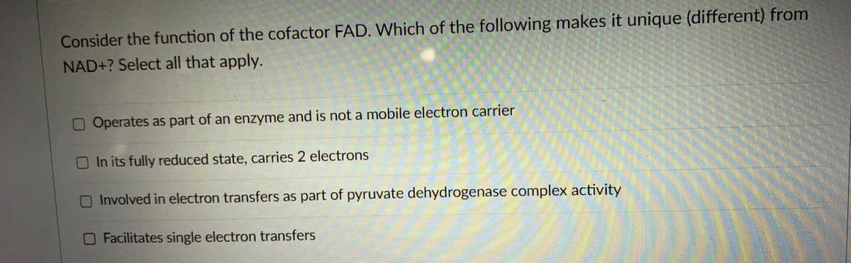 Consider the function of the cofactor FAD. Which of the following makes it unique (different) from
NAD+? Select all that apply.
Operates as part of an enzyme and is not a mobile electron carrier
In its fully reduced state, carries 2 electrons
Involved in electron transfers as part of pyruvate dehydrogenase complex activity
O Facilitates single electron transfers

