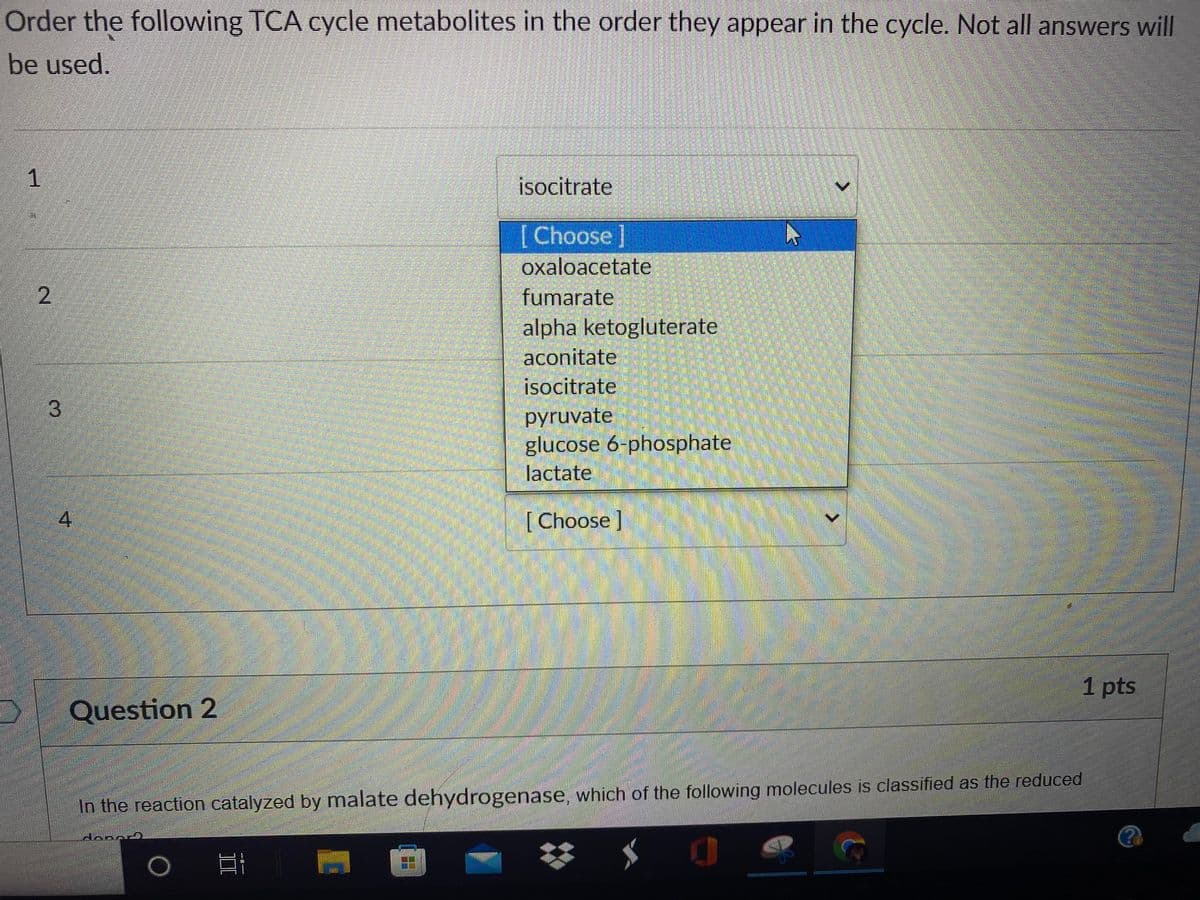 Order the following TCA cycle metabolites in the order they appear in the cycle. Not all answers will
be used.
1
isocitrate
[Choose]
oxaloacetate
fumarate
alpha ketogluterate
aconitate
isocitrate
3
pyruvate
glucose 6-phosphate
lactate
[Choose ]
1 pts
Question 2
In the reaction catalyzed by malate dehydrogenase, which of the following molecules is classified as the reduced
2.
