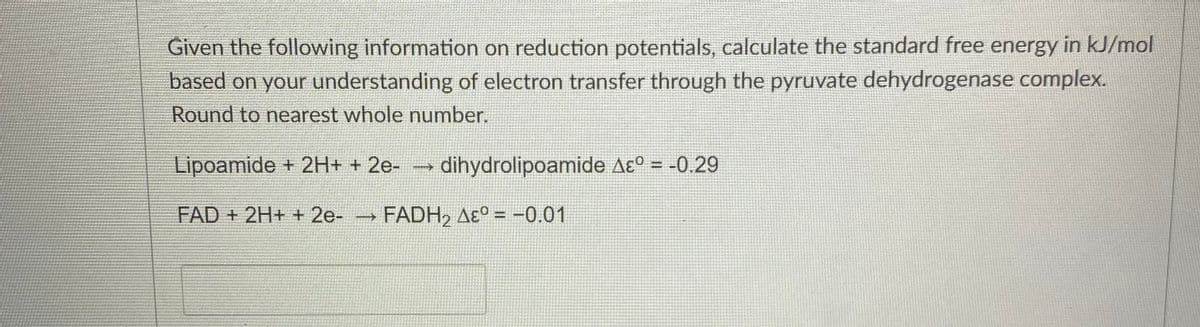 Given the following information on reduction potentials, calculate the standard free energy in kJ/mol
based on your understanding of electron transfer through the pyruvate dehydrogenase complex.
Round to nearest whole number.
Lipoamide + 2H+ + 2e-
dihydrolipoamide Aɛ° = -0.29
FAD + 2H+ + 2e-
FADH, Aɛ° = -0.01
