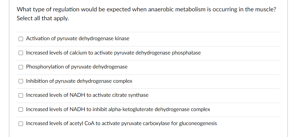 What type of regulation would be expected when anaerobic metabolism is occurring in the muscle?
Select all that apply.
O Activation of pyruvate dehydrogenase kinase
O Increased levels of calcium to activate pyruvate dehydrogenase phosphatase
O Phosphorylation of pyruvate dehydrogenase
O Inhibition of pyruvate dehydrogenase complex
O Increased levels of NADH to activate citrate synthase
O Increased levels of NADH to inhibit alpha-ketogluterate dehydrogenase complex
O Increased levels of acetyl CoA to activate pyruvate carboxylase for gluconeogenesis
