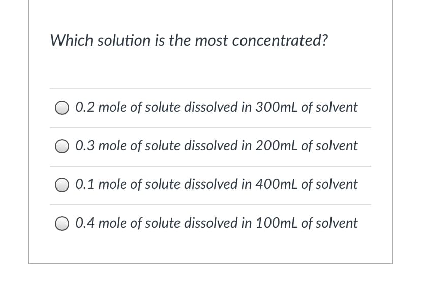 Which solution is the most concentrated?
0.2 mole of solute dissolved in 300mL of solvent
0.3 mole of solute dissolved in 200mL of solvent
0.1 mole of solute dissolved in 400mL of solvent
O 0.4 mole of solute dissolved in 100mL of solvent
