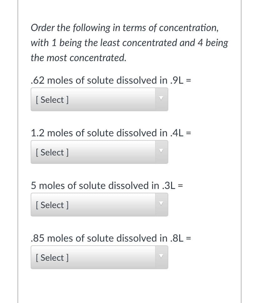 Order the following in terms of concentration,
with 1 being the least concentrated and 4 being
the most concentrated.
.62 moles of solute dissolved in .9L =
[ Select ]
1.2 moles of solute dissolved in .4L =
[ Select ]
5 moles of solute dissolved in .3L =
[ Select ]
.85 moles of solute dissolved in .8L =
[ Select ]
