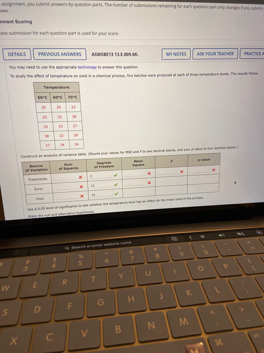 assignment, you submit answers by question parts. The number of submissions remaining for each question part only changes if you submit
swer.
mment Scoring
pest submission for each question part is used for your score.
DETAILS
PREVIOUS ANSWERS
ASWSBE13 13.E.009.MI.
MY NOTES
ASK YOUR TEACHER
PRACTICE A
You may need to use the appropriate technology to answer this question.
To study the effect of temperature on yield in a chemical process, five batches were produced at each of three temperature levels. The results follow.
Temperature
50°C
60°C
70°C
35
29
22
25
32
28
35
33
27
38
22
29
27
34
34
Construct an analysis of variance table. (Round your values for MSE and F to two decimal places, and your p-value to four decimal places.)
Мean
Source
of Variation
Sum
of Squares
Degrees
of Freedom
F
p-value
Square
Treatments
12
Error
14
Total
Use a 0.05 level of significance to test whether the temperature level has an effect on the mean yield of the process.
State the null and alternative hypotheses.
Q Search or enter website name
&
9.
%24
4.
%23
8.
3
T.
Y
W
E
R.
K
G
H
F
M
V
B.
38
.. .*
