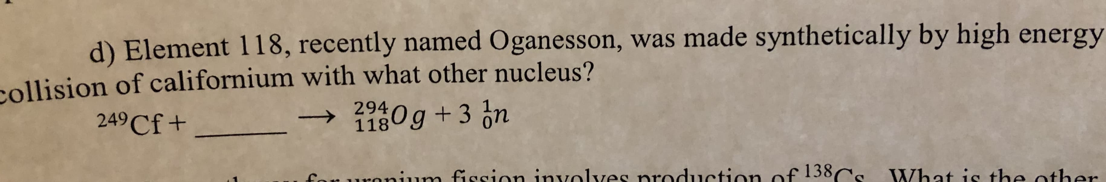 d) Element 118, recently named Oganesson, was made synthetically by high energy
kollision of californium with what other nucleus?
294
118
0g +3 ón
249Cf+
onium fiosion involves production of 138Cs What is the other
