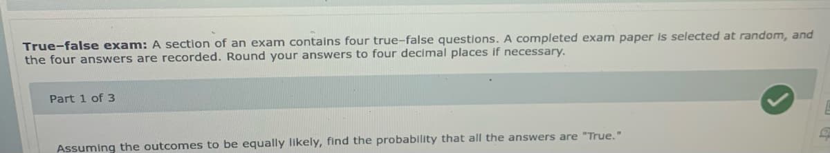 True-false exam: A section of an exam contains four true-false questions. A completed exam paper is selected at random, and
the four answers are recorded. Round your answers to four decimal places if necessary.
Part 1 of 3
Assuming the outcomes to be equally likely, find the probability that all the answers are "True."
