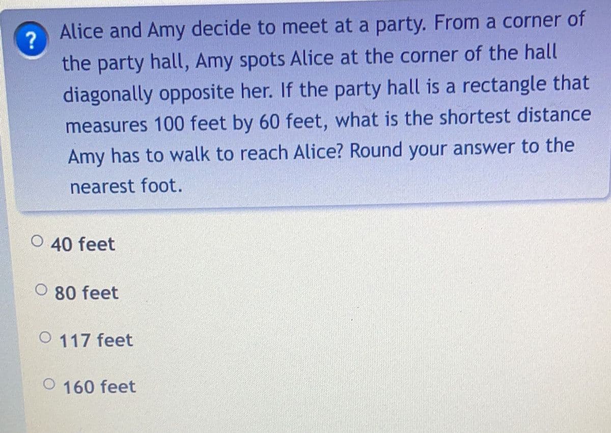 ?
Alice and Amy decide to meet at a party. From a corner of
the party hall, Amy spots Alice at the corner of the hall
diagonally opposite her. If the party hall is a rectangle that
measures 100 feet by 60 feet, what is the shortest distance
Amy has to walk to reach Alice? Round your answer to the
nearest foot.
O 40 feet
O 80 feet
O 117 feet
O 160 feet
