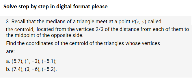Solve step by step in digital format please
3. Recall that the medians of a triangle meet at a point P(x, y) called
the centroid, located from the vertices 2/3 of the distance from each of them to
the midpoint of the opposite side.
Find the coordinates of the centroid of the triangles whose vertices
are:
a. (5.7), (1, -3), (-5.1);
b. (7.4), (3, -6), (-5.2).