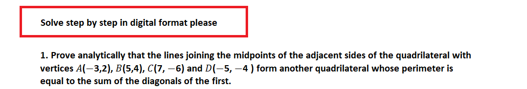 Solve step by step in digital format please
1. Prove analytically that the lines joining the midpoints of the adjacent sides of the quadrilateral with
vertices A(-3,2), B(5,4), C(7, −6) and D(-5, -4 ) form another quadrilateral whose perimeter is
equal to the sum of the diagonals of the first.