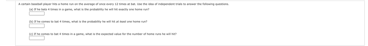 A certain baseball player hits a home run on the average of once every 12 times at bat. Use the idea of independent trials to answer the following questions.
(a) If he bats 4 times in a game, what is the probability he will hit exactly one home run?
(b) If he comes to bat 4 times, what is the probability he will hit at least one home run?
(c) If he comes to bat 4 times in a game, what is the expected value for the number of home runs he will hit?
