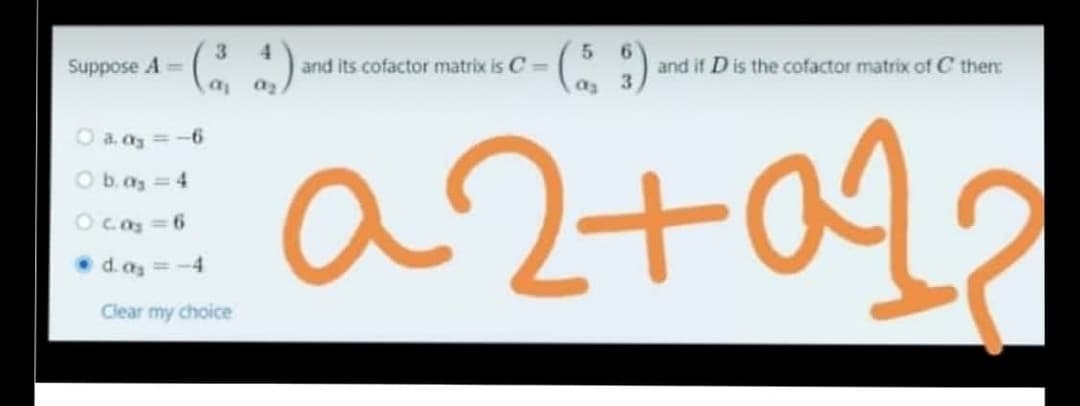 4.
and its cofactor matrix is C =
6.
and if D is the cofactor matrix of C then
Suppose A=
as
O a. az =
a2+
O b.az 4
Oc.a 6
• d.as = -4
Clear my choice
