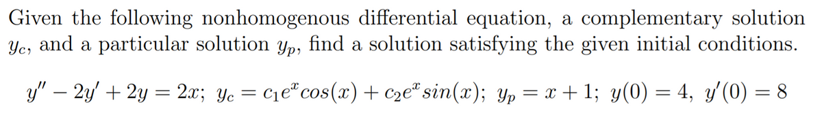 Given the following nonhomogenous differential equation, a complementary solution
Ye, and a particular solution yp, find a solution satisfying the given initial conditions.
y" – 2y' + 2y = 2x; Yc
= C1e cos(x)+ c2e* sin(x); Yp = x + 1; y(0) = 4, y'(0) = 8
