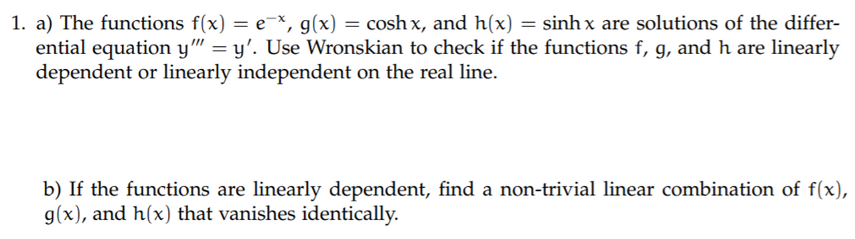1. a) The functions f(x) = e=×, g(x) = cosh x, and h(x) = sinh x are solutions of the differ-
ential equation y" = y'. Use Wronskian to check if the functions f, g, and h are linearly
dependent or linearly independent on the real line.
b) If the functions are linearly dependent, find a non-trivial linear combination of f(x),
g(x), and h(x) that vanishes identically.
