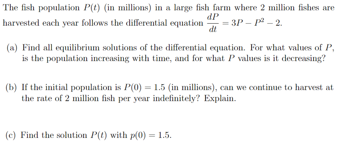The fish population P(t) (in millions) in a large fish farm where 2 million fishes are
dP
- ЗР— Р2 — 2.
dt
harvested each year follows the differential equation
%3D
(a) Find all equilibrium solutions of the differential equation. For what values of P,
is the population increasing with time, and for what P values is it decreasing?
(b) If the initial population is P(0) = 1.5 (in millions), can we continue to harvest at
the rate of 2 million fish per year indefinitely? Explain.
(c) Find the solution P(t) with p(0) = 1.5.
