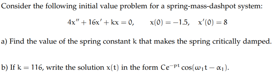 Consider the following initial value problem for a spring-mass-dashpot system:
4x" + 16х' + kx — 0,
x(0) — —1.5, х'(0) — 8
a) Find the value of the spring constant k that makes the spring critically damped.
b) If k = 116, write the solution x(t) in the form Ce¬pt cos(wit – a1).
|
