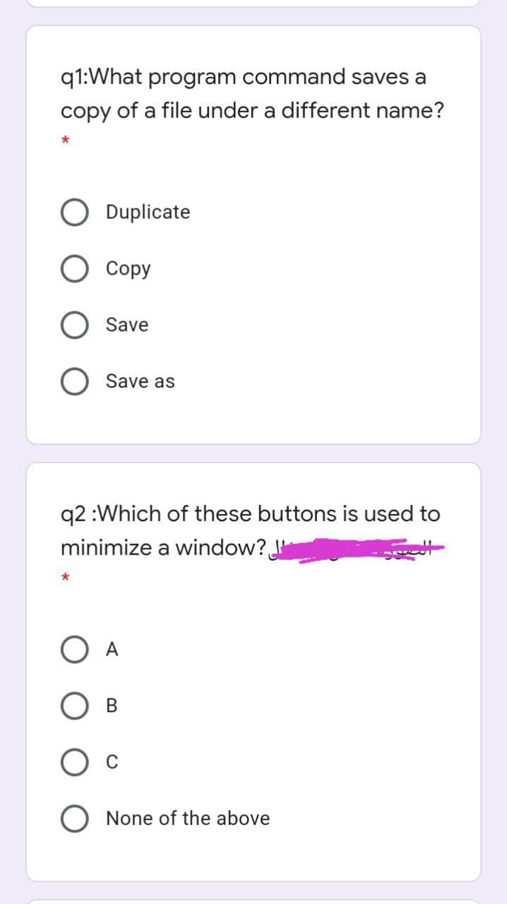 q1:What program command saves a
copy of a file under a different name?
O Duplicate
O Copy
O Save
Save as
q2 :Which of these buttons is used to
minimize a window?
O A
None of the above
