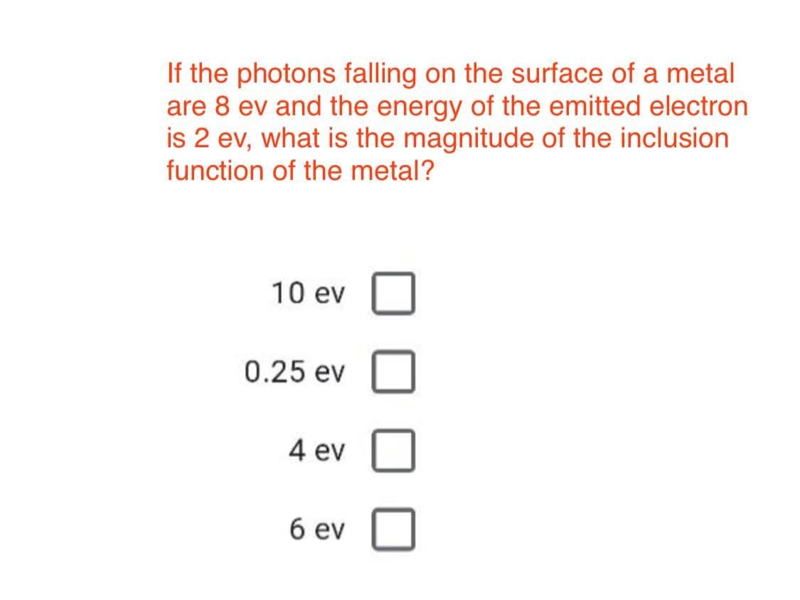 If the photons falling on the surface of a metal
are 8 ev and the energy of the emitted electron
is 2 ev, what is the magnitude of the inclusion
function of the metal?
10 ev
0.25 ev
4 ev
6 ev
