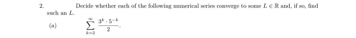 2.
Decide whether each of the following numerical series converge to some L ER and, if so, find
such an L.
3k . 5-k
(a)
2
k=2
