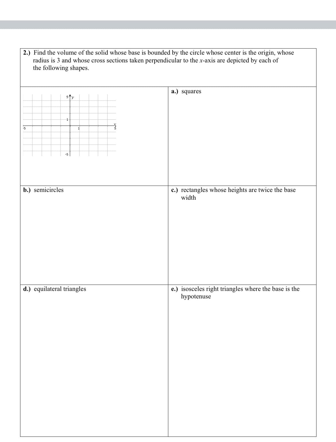 2.) Find the volume of the solid whose base is bounded by the circle whose center is the origin, whose
radius is 3 and whose cross sections taken perpendicular to the x-axis are depicted by each of
the following shapes.
-5
b.) semicircles
sty
d.) equilateral triangles
a.) squares
c.) rectangles whose heights are twice the base
width
e.) isosceles right triangles where the base is the
hypotenuse