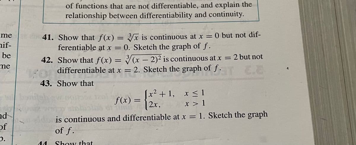 mee
hif-
be
me
nd
of
b.
ban
of functions that are not differentiable, and explain the
relationship between differentiability and continuity.
41. Show that f(x) = 3x is continuous at x = 0 but not dif-
ferentiable at x = 0. Sketch the graph of f.
3
42. Show that f(x) = √(x - 2)² is continuous at x = 2 but not
differentiable at x = 2. Sketch the graph of f.T.E
43. Show that
f(x) =
=
x² +1, x ≤ 1
X
12.x,
x > 1
is continuous and differentiable at x = 1. Sketch the graph
of f.
^^ Show that