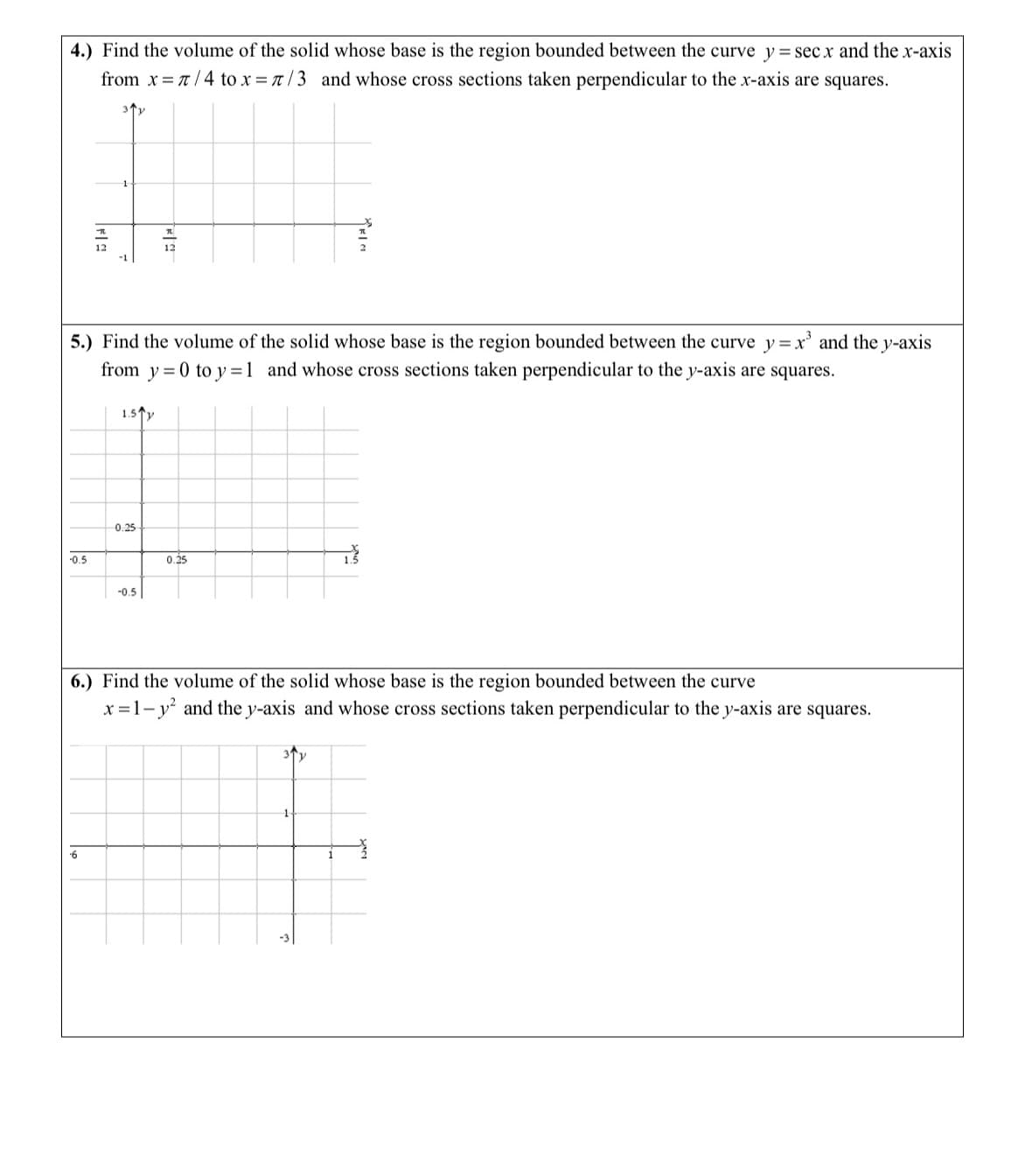 4.) Find the volume of the solid whose base is the region bounded between the curve y = secx and the x-axis
from x= 7/4 to x = 7/3 and whose cross sections taken perpendicular to the x-axis are squares.
-0.5
FIS
5.) Find the volume of the solid whose base is the region bounded between the curve y = x³ and the y-axis
from y=0 to y=1 and whose cross sections taken perpendicular to the y-axis are squares.
6
1.5 y
0.25
KA
-0.5
0.25
6.) Find the volume of the solid whose base is the region bounded between the curve
x=1-y² and the y-axis and whose cross sections taken perpendicular to the y-axis are squares.
Y
1