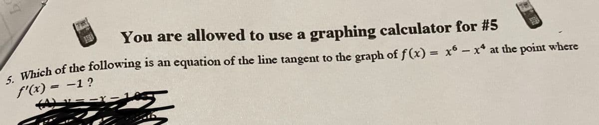 T
110
You are allowed to use a graphing calculator for #5
5. Which of the following is an equation of the line tangent to the graph of f(x) = x6 - x* at the point where
f'(x) = -1?
(A) -