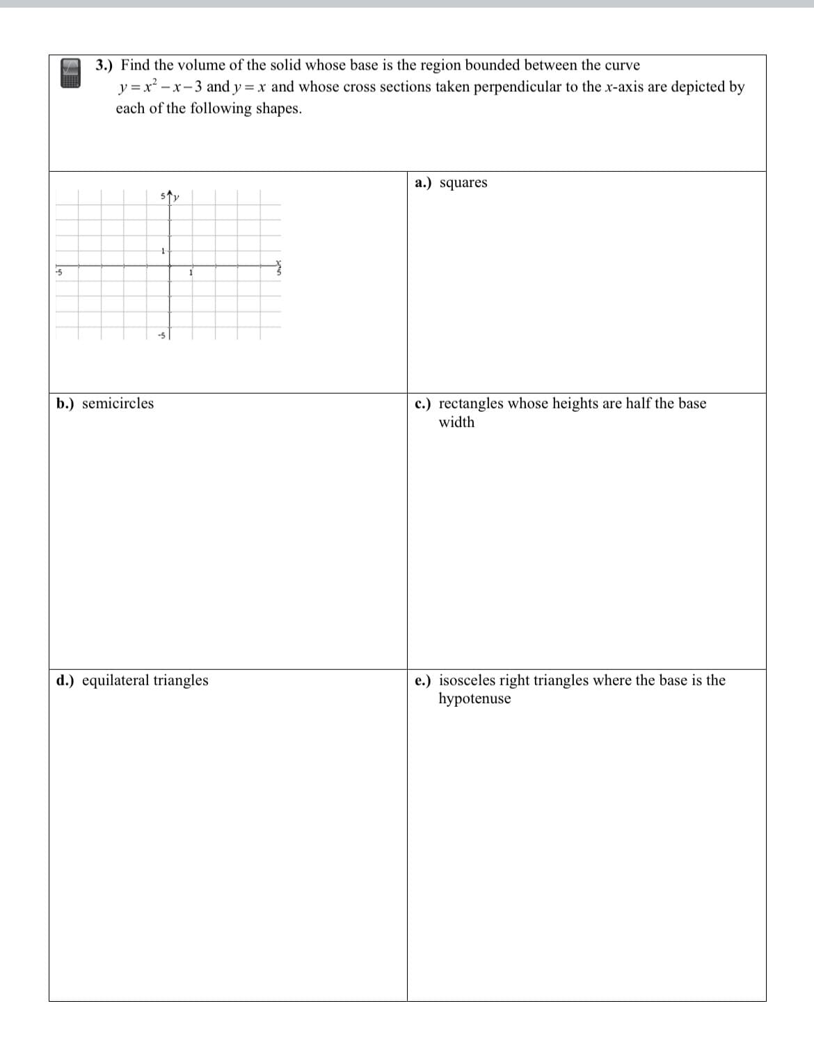 -5
3.) Find the volume of the solid whose base is the region bounded between the curve
y=x²-x-3 and y = x and whose cross sections taken perpendicular to the x-axis are depicted by
each of the following shapes.
b.) semicircles
51y
d.) equilateral triangles
a.) squares
c.) rectangles whose heights are half the base
width
e.) isosceles right triangles where the base is the
hypotenuse