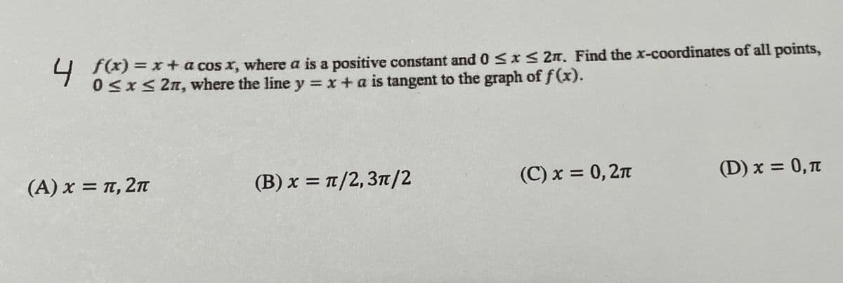 f(x) = x + a cos x, where a is a positive constant and 0 ≤x≤ 2n. Find the x-coordinates of all points,
0≤x≤ 27, where the line y = x + a is tangent to the graph of f(x).
4 Sx
(A) x = π, 2π
(B) x = π/2, 3π/2
(C) x = 0,2π
(D) x = 0, π