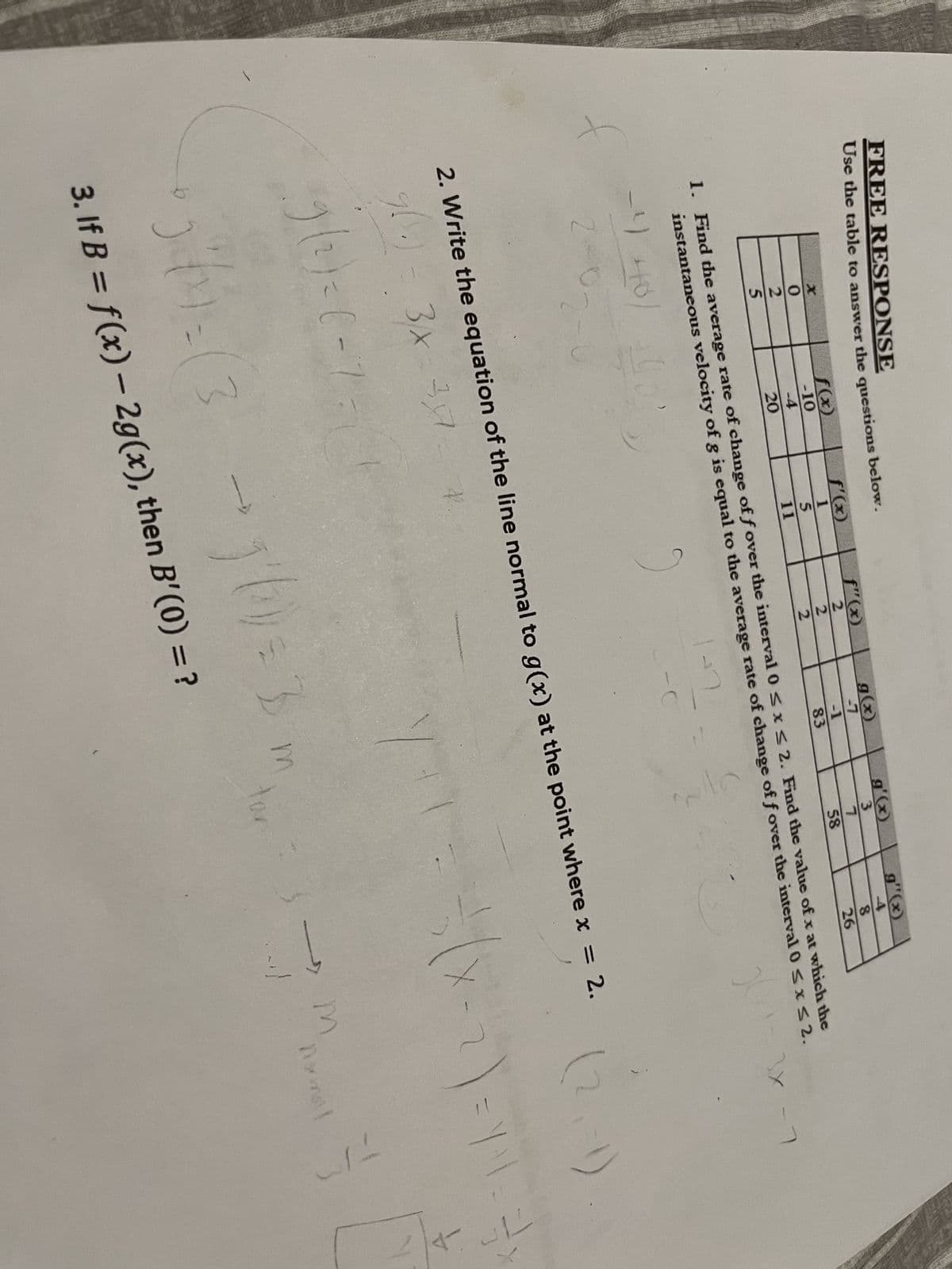 FREE RESPONSE
Use the table to answer the questions below.
225
f(x)
-10
-4
20
-4
4 40/
2-0
f'(x)
1
5
11
f"(x)
2
2
2
g(x)
-7
-1
83
ARTY
g'(x)
3
1. Find the average rate of change of f over the interval 0 ≤ x ≤ 2. Find the value of x at which the
instantaneous velocity of g is equal to the average rate of change of f over the interval 0 ≤ x ≤ 2.
3x
X
7
58
g"(x)
4
8
26
f
2. Write the equation of the line normal to g(x) at the point where x = 2.
3/x-3x - *.
۶(۰)
9(2)=(-750
5²41=(3 - 1²/10 = 3 m
tar
3. If B = f(x) - 2g(x), then B'(0) = ?
(2
X-2)=YM-3-X
31
7
m
-1)