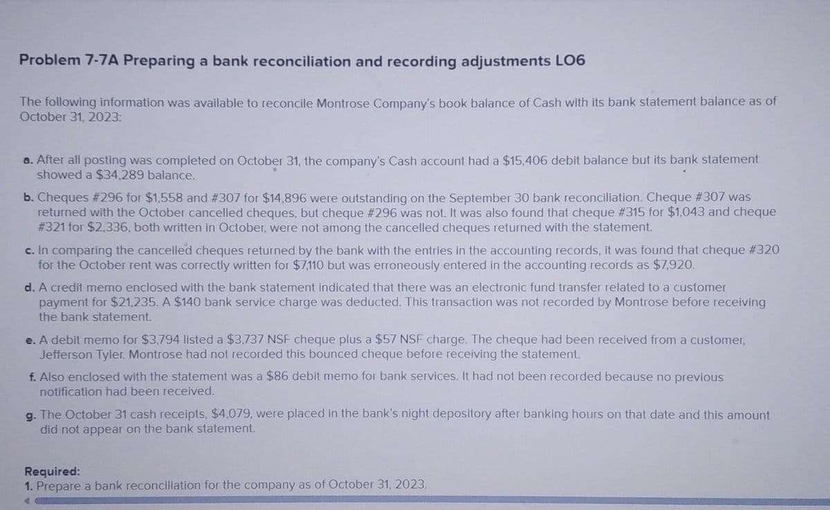Problem 7-7A Preparing a bank reconciliation and recording adjustments LO6
The following information was available to reconcile Montrose Company's book balance of Cash with its bank statement balance as of
October 31, 2023:
a. After all posting was completed on October 31, the company's Cash account had a $15,406 debit balance but its bank statement
showed a $34,289 balance.
b. Cheques # 296 for $1,558 and # 307 for $14,896 were outstanding on the September 30 bank reconciliation. Cheque #307 was
returned with the October cancelled cheques, but cheque # 296 was not. It was also found that cheque # 315 for $1,043 and cheque
# 321 for $2,336, both written in October, were not among the cancelled cheques returned with the statement.
c. In comparing the cancelled cheques returned by the bank with the entries in the accounting records, it was found that cheque #320
for the October rent was correctly written for $7,110 but was erroneously entered in the accounting records as $7,920.
d. A credit memo enclosed with the bank statement indicated that there was an electronic fund transfer related to a customer
payment for $21,235. A $140 bank service charge was deducted. This transaction was not recorded by Montrose before receiving
the bank statement.
e. A debit memo for $3,794 listed a $3,737 NSF cheque plus a $57 NSF charge. The cheque had been received from a customer,
Jefferson Tyler. Montrose had not recorded this bounced cheque before receiving the statement.
f. Also enclosed with the statement was a $86 debit memo for bank services. It had not been recorded because no previous
notification had been received.
g. The October 31 cash receipts, $4,079, were placed in the bank's night depository after banking hours on that date and this amount
did not appear on the bank statement.
Required:
1. Prepare a bank reconciliation for the company as of October 31, 2023.
A