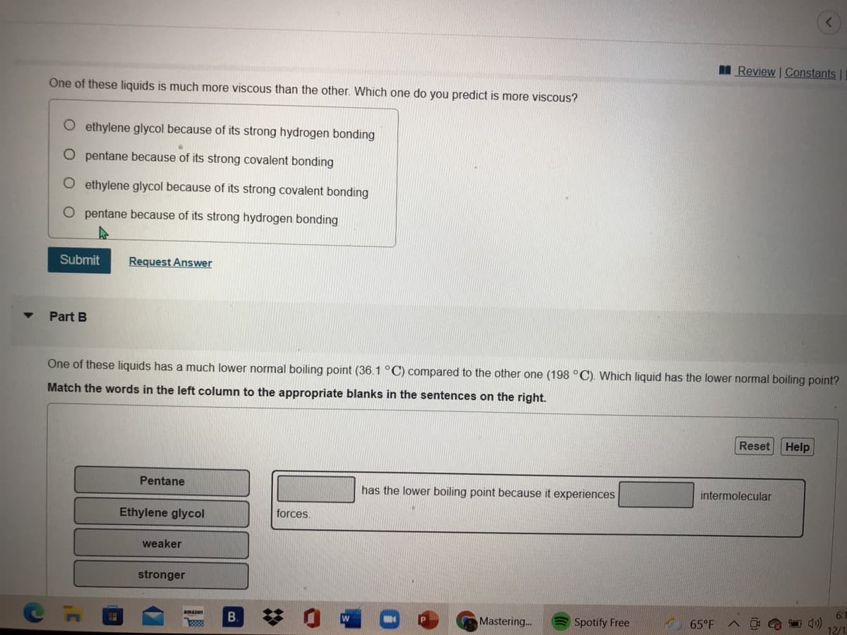 I Review | Constants ||
One of these liquids is much more viscous than the other. Which one do you predict is more viscous?
ethylene glycol because of its strong hydrogen bonding
O pentane because of its strong covalent bonding
O ethylene glycol because of its strong covalent bonding
O pentane because of its strong hydrogen bonding
Submit
Request Answer
Part B
One of these liquids has a much lower normal boiling point (36.1 °C) compared to the other one (198 °C). Which liquid has the lower normal boiling point?
Match the words in the left column to the appropriate blanks in the sentences on the right.
Reset Help
Pentane
has the lower boiling point because it experiences
intermolecular
Ethylene glycol
forces.
weaker
stronger
amazon
6:
Mastering..
Spotify Free
65°F
12/1
