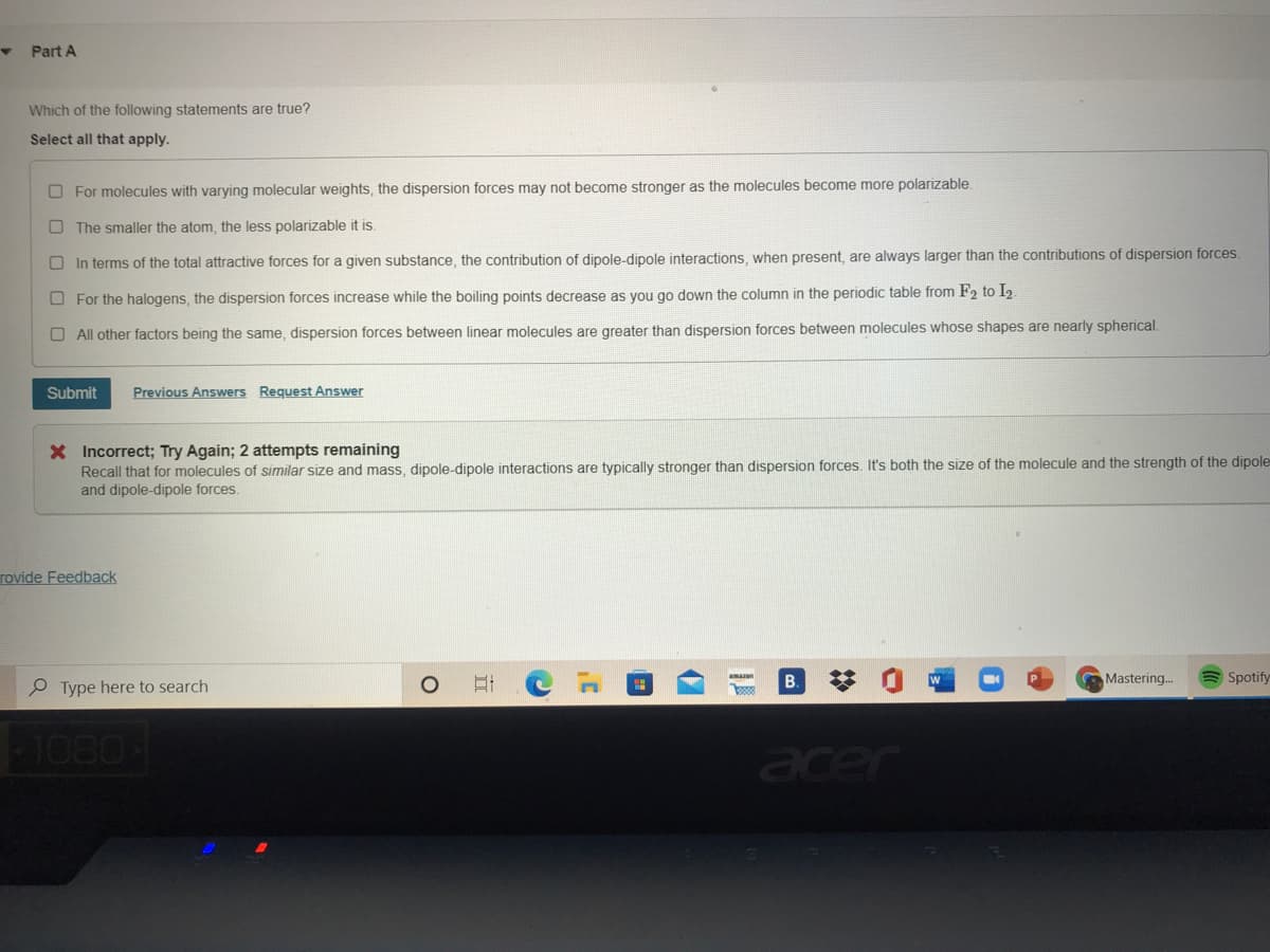 Part A
Which of the following statements are true?
Select all that apply.
O For molecules with varying molecular weights, the dispersion forces may not become stronger as the molecules become more polarizable
O The smaller the atom, the less polarizable it is.
O In terms of the total attractive forces for a given substance, the contribution of dipole-dipole interactions, when present, are always larger than the contributions of dispersion forces.
O For the halogens, the dispersion forces increase while the boiling points decrease as you go down the column in the periodic table from F2 to I2.
O All other factors being the same, dispersion forces between linear molecules are greater than dispersion forces between molecules whose shapes are nearly spherical.
Submit
Previous Answers Request Answer
X Incorrect; Try Again; 2 attempts remaining
Recall that for molecules of similar size and mass, dipole-dipole interactions are typically stronger than dispersion forces. It's both the size of the molecule and the strength of the dipole
and dipole-dipole forces.
rovide Feedback
B.
Mastering.
Spotify
P Type here to search
1080
acer
