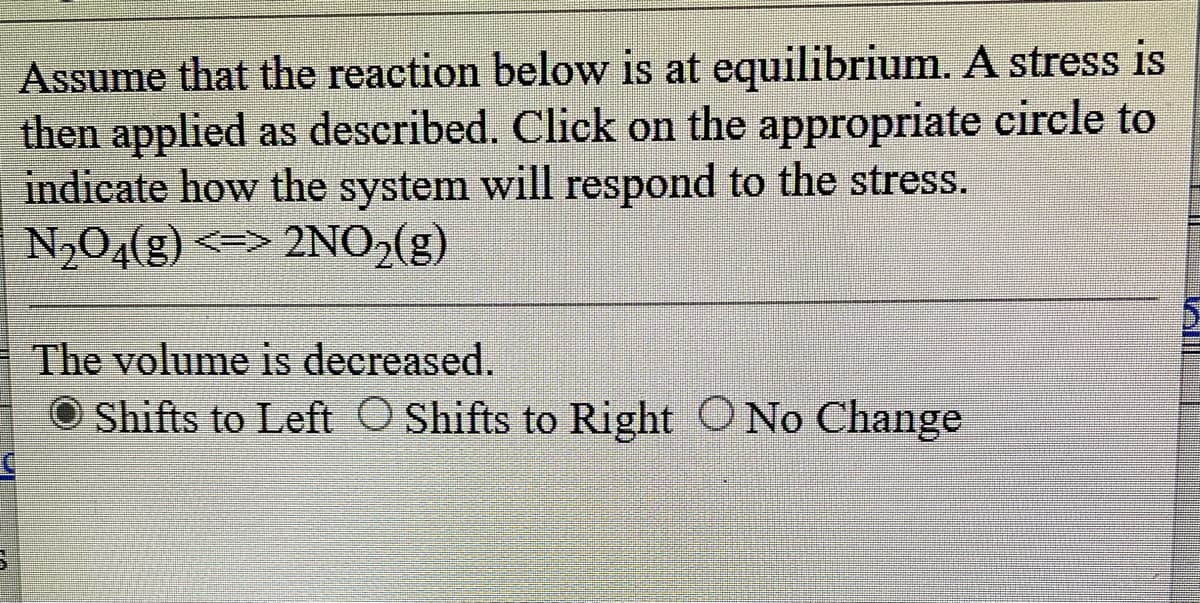 Assume that the reaction below is at equilibrium. A stress is
then applied as described. Click on the appropriate circle to
indicate how the system will respond to the stress.
N₂O4(g) <=> 2NO₂(g)
C
The volume is decreased.
Shifts to Left Shifts to Right O No Change