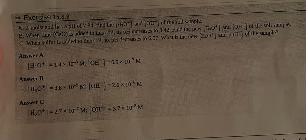 Exercise 15.8.3
A. If moist soil has a pH of 7.84, find the [H3O+] and [OH] of the soil sample.
B. When lime (CaO) is added to this soil, its pH increases to 8.42. Find the new [H3O+] and [OH-] of the soil sample.
C. When sulfur is added to this soil, its pH decreases to 6.57. What is the new [H3O+] and [OH] of the sample?
Answer A
[H3O+] = 1.4 x 10-8 M; [OH-] = 6.9 × 107 M
Answer B
[H3O+] = 3.8 x 10-9 M; [OH-] = 2.6 × 10 M
Answer C
[H3O+]=2.7 x 10-7 M; [OH-] = 3.7 x 10-8 M