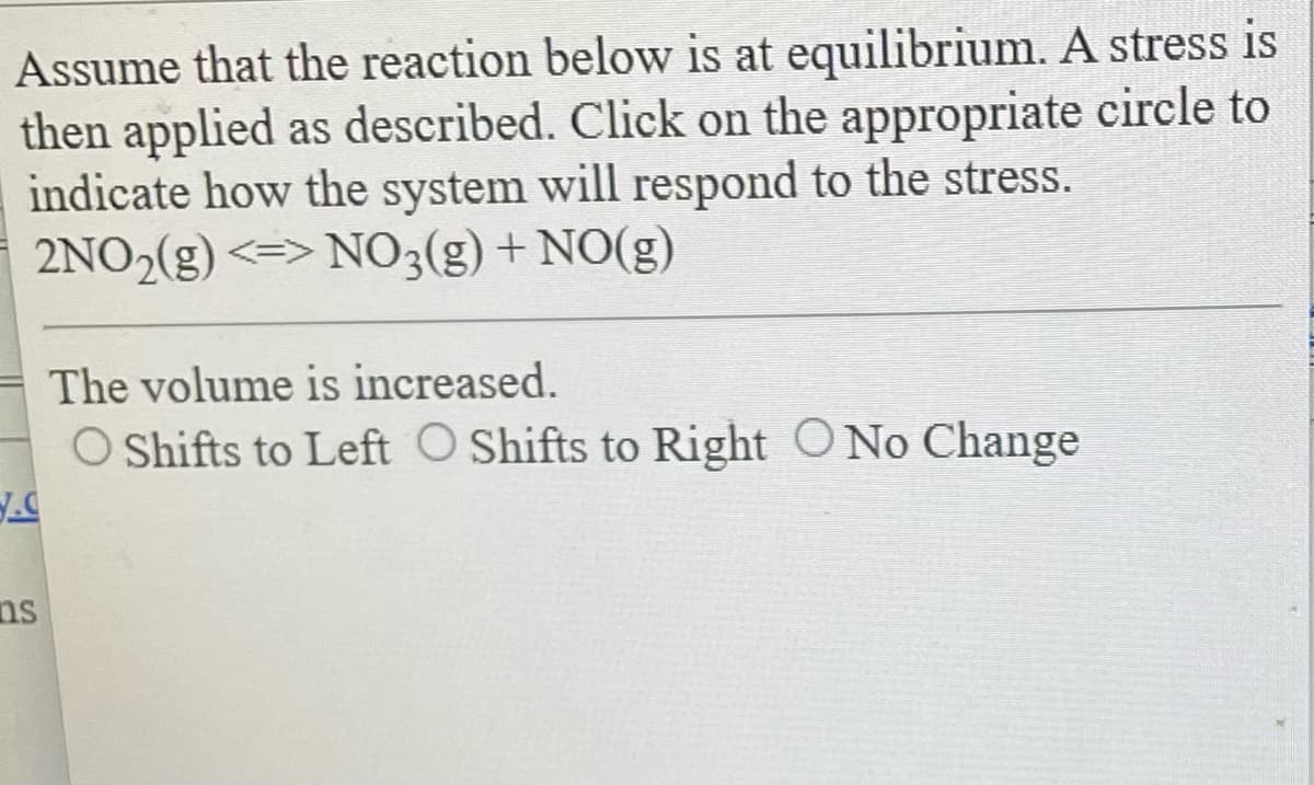 Assume that the reaction below is at equilibrium. A stress is
then applied as described. Click on the appropriate circle to
indicate how the system will respond to the stress.
2NO₂(g) <=> NO3(g) + NO(g)
ns
The volume is increased.
O Shifts to Left O Shifts to Right O No Change