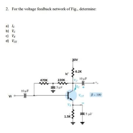 2. For the voltage feedback network of Fig., determine:
a) lc
b) Vc.
c) VE
d) VCE
Vi
10μF
H
470K
M
220K
Ic'
M
:5µF
1.5K
30V
6.2K
10μF
HH
le
Vo
B-100
25 μl